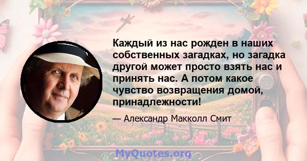 Каждый из нас рожден в наших собственных загадках, но загадка другой может просто взять нас и принять нас. А потом какое чувство возвращения домой, принадлежности!