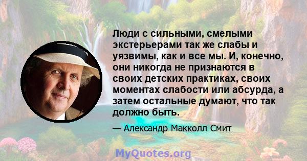 Люди с сильными, смелыми экстерьерами так же слабы и уязвимы, как и все мы. И, конечно, они никогда не признаются в своих детских практиках, своих моментах слабости или абсурда, а затем остальные думают, что так должно