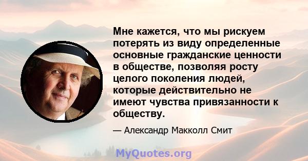 Мне кажется, что мы рискуем потерять из виду определенные основные гражданские ценности в обществе, позволяя росту целого поколения людей, которые действительно не имеют чувства привязанности к обществу.