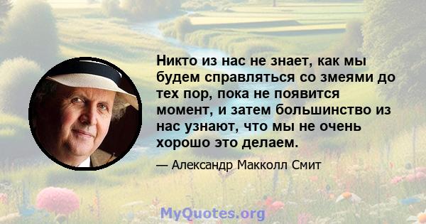 Никто из нас не знает, как мы будем справляться со змеями до тех пор, пока не появится момент, и затем большинство из нас узнают, что мы не очень хорошо это делаем.