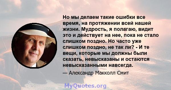 Но мы делаем такие ошибки все время, на протяжении всей нашей жизни. Мудрость, я полагаю, видит это и действует на нее, пока не стало слишком поздно. Но часто уже слишком поздно, не так ли? - И те вещи, которые мы