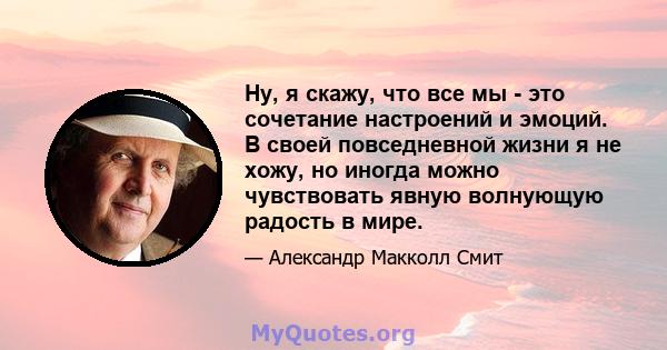 Ну, я скажу, что все мы - это сочетание настроений и эмоций. В своей повседневной жизни я не хожу, но иногда можно чувствовать явную волнующую радость в мире.