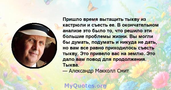 Пришло время вытащить тыкву из кастрюли и съесть ее. В окончательном анализе это было то, что решило эти большие проблемы жизни. Вы могли бы думать, подумать и никуда не дать, но вам все равно приходилось съесть тыкву.