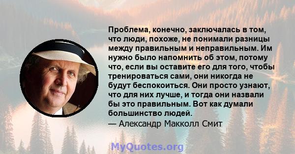 Проблема, конечно, заключалась в том, что люди, похоже, не понимали разницы между правильным и неправильным. Им нужно было напомнить об этом, потому что, если вы оставите его для того, чтобы тренироваться сами, они