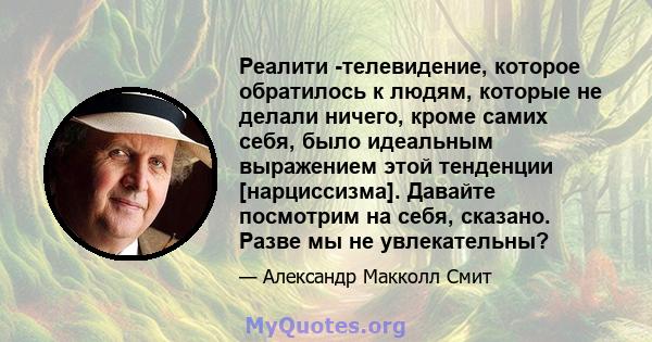 Реалити -телевидение, которое обратилось к людям, которые не делали ничего, кроме самих себя, было идеальным выражением этой тенденции [нарциссизма]. Давайте посмотрим на себя, сказано. Разве мы не увлекательны?