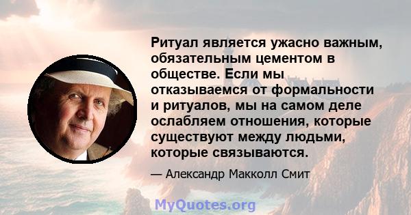 Ритуал является ужасно важным, обязательным цементом в обществе. Если мы отказываемся от формальности и ритуалов, мы на самом деле ослабляем отношения, которые существуют между людьми, которые связываются.