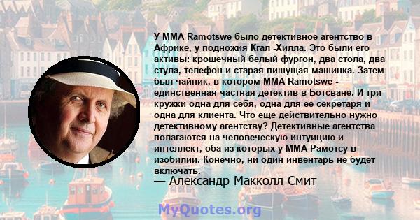 У MMA Ramotswe было детективное агентство в Африке, у подножия Кгал -Хилла. Это были его активы: крошечный белый фургон, два стола, два стула, телефон и старая пишущая машинка. Затем был чайник, в котором MMA Ramotswe - 