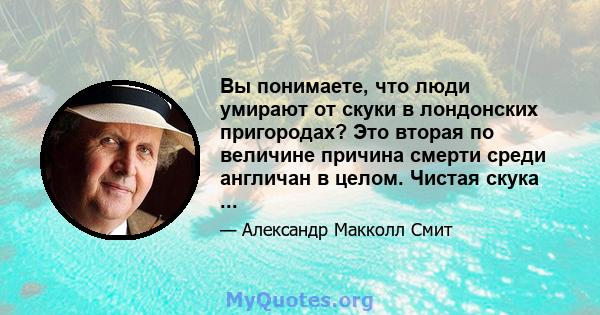 Вы понимаете, что люди умирают от скуки в лондонских пригородах? Это вторая по величине причина смерти среди англичан в целом. Чистая скука ...