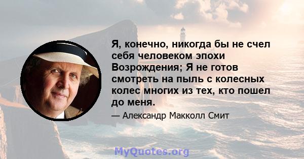 Я, конечно, никогда бы не счел себя человеком эпохи Возрождения; Я не готов смотреть на пыль с колесных колес многих из тех, кто пошел до меня.