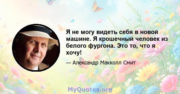 Я не могу видеть себя в новой машине. Я крошечный человек из белого фургона. Это то, что я хочу!