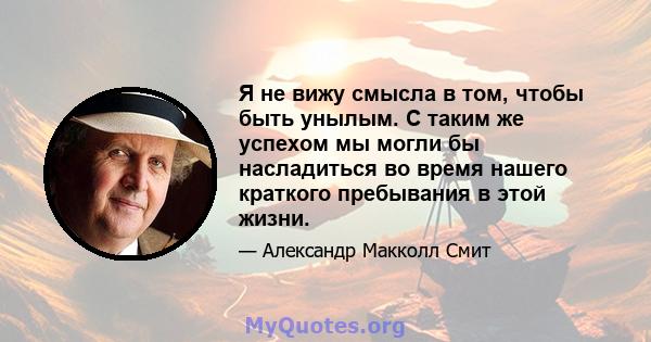 Я не вижу смысла в том, чтобы быть унылым. С таким же успехом мы могли бы насладиться во время нашего краткого пребывания в этой жизни.