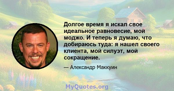 Долгое время я искал свое идеальное равновесие, мой моджо. И теперь я думаю, что добираюсь туда: я нашел своего клиента, мой силуэт, мой сокращение.