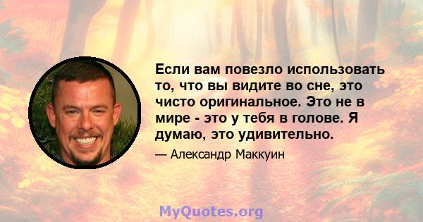 Если вам повезло использовать то, что вы видите во сне, это чисто оригинальное. Это не в мире - это у тебя в голове. Я думаю, это удивительно.