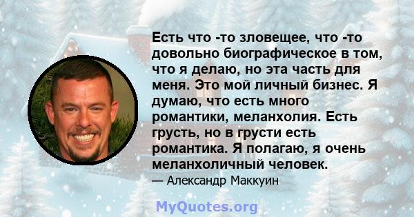 Есть что -то зловещее, что -то довольно биографическое в том, что я делаю, но эта часть для меня. Это мой личный бизнес. Я думаю, что есть много романтики, меланхолия. Есть грусть, но в грусти есть романтика. Я полагаю, 