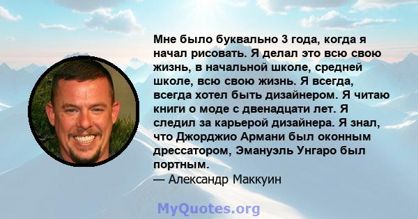 Мне было буквально 3 года, когда я начал рисовать. Я делал это всю свою жизнь, в начальной школе, средней школе, всю свою жизнь. Я всегда, всегда хотел быть дизайнером. Я читаю книги о моде с двенадцати лет. Я следил за 