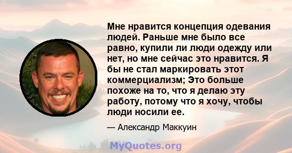 Мне нравится концепция одевания людей. Раньше мне было все равно, купили ли люди одежду или нет, но мне сейчас это нравится. Я бы не стал маркировать этот коммерциализм; Это больше похоже на то, что я делаю эту работу,