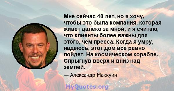 Мне сейчас 40 лет, но я хочу, чтобы это была компания, которая живет далеко за мной, и я считаю, что клиенты более важны для этого, чем пресса. Когда я умру, надеюсь, этот дом все равно пойдет. На космическом корабле.