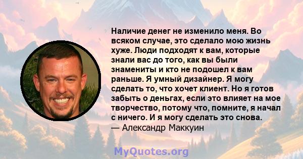 Наличие денег не изменило меня. Во всяком случае, это сделало мою жизнь хуже. Люди подходят к вам, которые знали вас до того, как вы были знамениты и кто не подошел к вам раньше. Я умный дизайнер. Я могу сделать то, что 