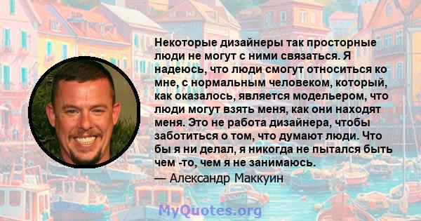 Некоторые дизайнеры так просторные люди не могут с ними связаться. Я надеюсь, что люди смогут относиться ко мне, с нормальным человеком, который, как оказалось, является модельером, что люди могут взять меня, как они