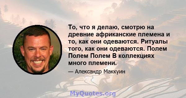 То, что я делаю, смотрю на древние африканские племена и то, как они одеваются. Ритуалы того, как они одеваются. Полем Полем Полем В коллекциях много племени.