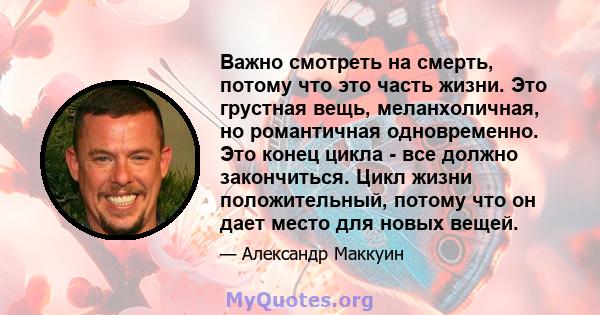 Важно смотреть на смерть, потому что это часть жизни. Это грустная вещь, меланхоличная, но романтичная одновременно. Это конец цикла - все должно закончиться. Цикл жизни положительный, потому что он дает место для новых 