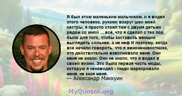 Я был этим маленьким мальчиком, и я видел этого человека, руками вокруг шеи моей сестры, я просто стоял там с двумя детьми рядом со мной ... все, что я сделал с тех пор, было для того, чтобы заставить женщин выглядеть