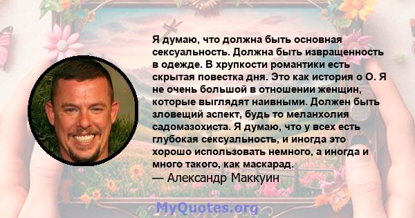 Я думаю, что должна быть основная сексуальность. Должна быть извращенность в одежде. В хрупкости романтики есть скрытая повестка дня. Это как история о О. Я не очень большой в отношении женщин, которые выглядят