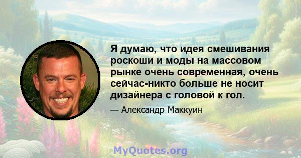 Я думаю, что идея смешивания роскоши и моды на массовом рынке очень современная, очень сейчас-никто больше не носит дизайнера с головой к гол.