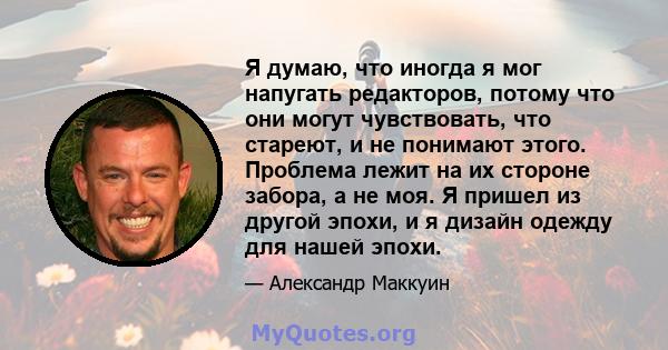 Я думаю, что иногда я мог напугать редакторов, потому что они могут чувствовать, что стареют, и не понимают этого. Проблема лежит на их стороне забора, а не моя. Я пришел из другой эпохи, и я дизайн одежду для нашей