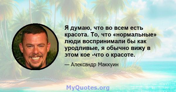 Я думаю, что во всем есть красота. То, что «нормальные» люди воспринимали бы как уродливые, я обычно вижу в этом кое -что о красоте.