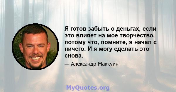 Я готов забыть о деньгах, если это влияет на мое творчество, потому что, помните, я начал с ничего. И я могу сделать это снова.