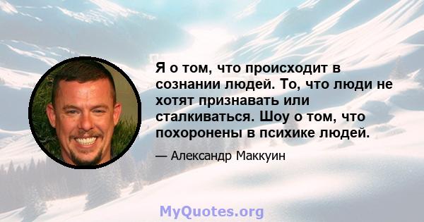 Я о том, что происходит в сознании людей. То, что люди не хотят признавать или сталкиваться. Шоу о том, что похоронены в психике людей.