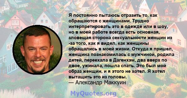 Я постоянно пытаюсь отразить то, как обращаются с женщинами. Трудно интерпретировать это в одежде или в шоу, но в моей работе всегда есть основная, зловещая сторона сексуальности женщин из -за того, как я видел, как