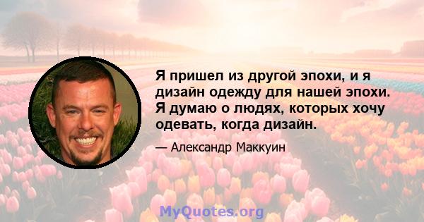 Я пришел из другой эпохи, и я дизайн одежду для нашей эпохи. Я думаю о людях, которых хочу одевать, когда дизайн.