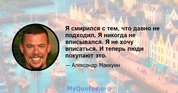 Я смирился с тем, что давно не подходил. Я никогда не вписывался. Я не хочу вписаться. И теперь люди покупают это.