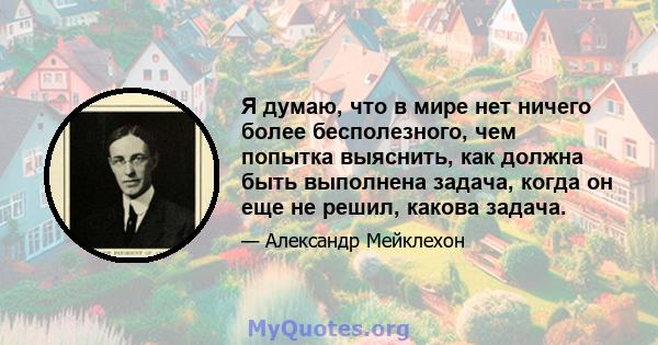 Я думаю, что в мире нет ничего более бесполезного, чем попытка выяснить, как должна быть выполнена задача, когда он еще не решил, какова задача.