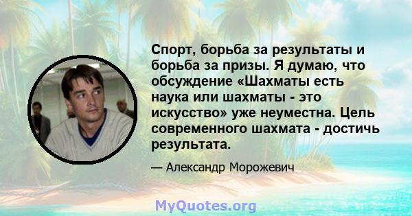 Спорт, борьба за результаты и борьба за призы. Я думаю, что обсуждение «Шахматы есть наука или шахматы - это искусство» уже неуместна. Цель современного шахмата - достичь результата.