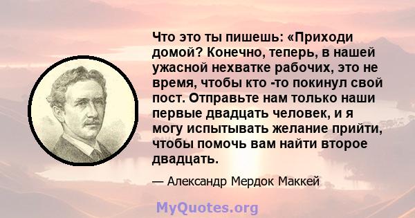 Что это ты пишешь: «Приходи домой? Конечно, теперь, в нашей ужасной нехватке рабочих, это не время, чтобы кто -то покинул свой пост. Отправьте нам только наши первые двадцать человек, и я могу испытывать желание прийти, 