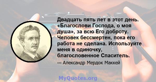 Двадцать пять лет в этот день. «Благослови Господа, о моя душа», за всю Его доброту. Человек бессмертен, пока его работа не сделана. Используйте меня в одиночку, благословенное Спаситель.