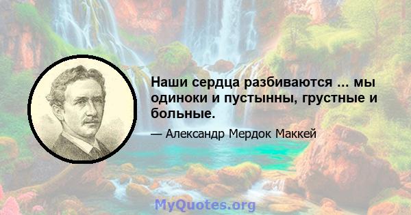 Наши сердца разбиваются ... мы одиноки и пустынны, грустные и больные.