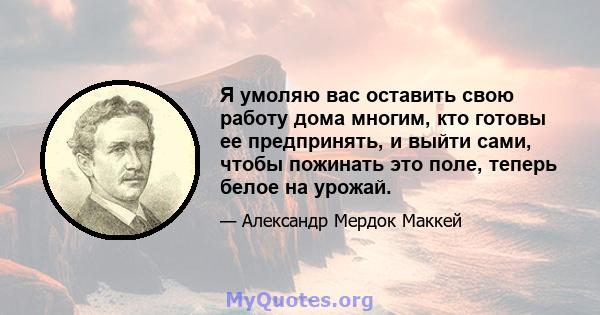 Я умоляю вас оставить свою работу дома многим, кто готовы ее предпринять, и выйти сами, чтобы пожинать это поле, теперь белое на урожай.