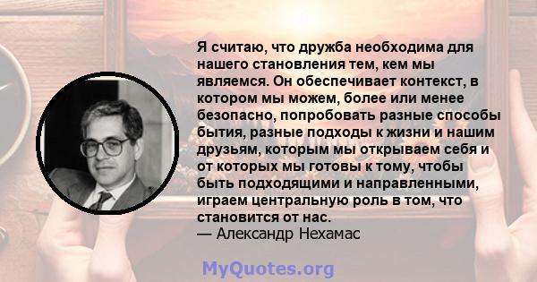 Я считаю, что дружба необходима для нашего становления тем, кем мы являемся. Он обеспечивает контекст, в котором мы можем, более или менее безопасно, попробовать разные способы бытия, разные подходы к жизни и нашим