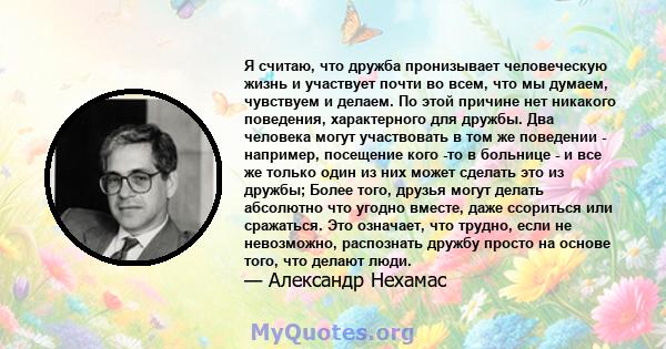 Я считаю, что дружба пронизывает человеческую жизнь и участвует почти во всем, что мы думаем, чувствуем и делаем. По этой причине нет никакого поведения, характерного для дружбы. Два человека могут участвовать в том же