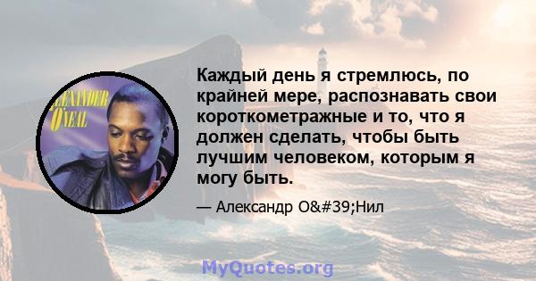 Каждый день я стремлюсь, по крайней мере, распознавать свои короткометражные и то, что я должен сделать, чтобы быть лучшим человеком, которым я могу быть.