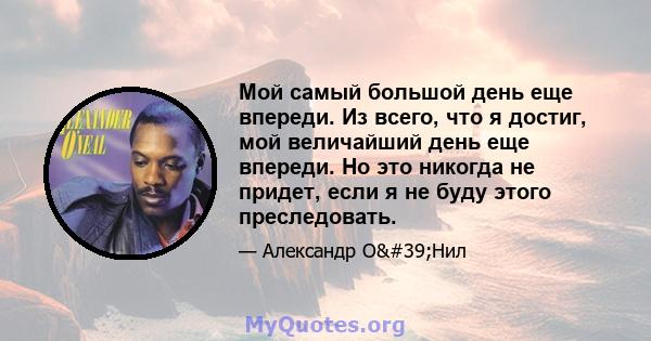 Мой самый большой день еще впереди. Из всего, что я достиг, мой величайший день еще впереди. Но это никогда не придет, если я не буду этого преследовать.