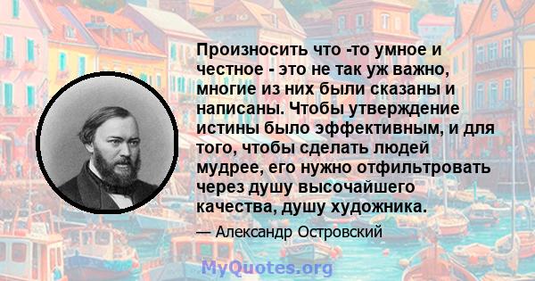 Произносить что -то умное и честное - это не так уж важно, многие из них были сказаны и написаны. Чтобы утверждение истины было эффективным, и для того, чтобы сделать людей мудрее, его нужно отфильтровать через душу