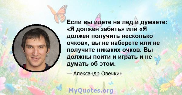 Если вы идете на лед и думаете: «Я должен забить» или «Я должен получить несколько очков», вы не наберете или не получите никаких очков. Вы должны пойти и играть и не думать об этом.