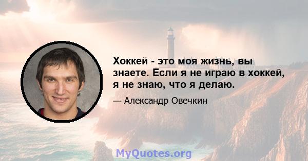 Хоккей - это моя жизнь, вы знаете. Если я не играю в хоккей, я не знаю, что я делаю.