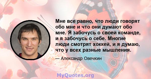 Мне все равно, что люди говорят обо мне и что они думают обо мне. Я забочусь о своей команде, и я забочусь о себе. Многие люди смотрят хоккей, и я думаю, что у всех разные мышления.