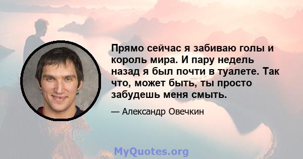 Прямо сейчас я забиваю голы и король мира. И пару недель назад я был почти в туалете. Так что, может быть, ты просто забудешь меня смыть.